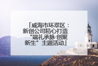 威海市环翠区：新创公司精心打造“端礼承脉·创聚新生”主题活动