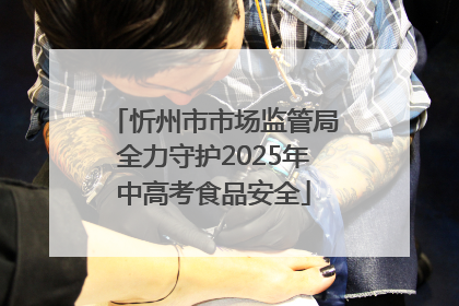 忻州市市场监管局全力守护2025年中高考食品安全