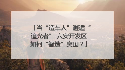 当“造车人”邂逅“追光者” 六安开发区如何“智造”突围？