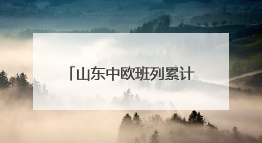 山东中欧班列累计开行超1.18万列 构建“买全球、卖全球”商贸格局