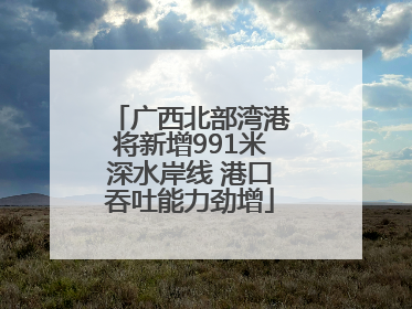 广西北部湾港将新增991米深水岸线 港口吞吐能力劲增