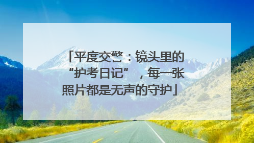 平度交警：镜头里的“护考日记”，每一张照片都是无声的守护