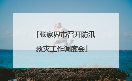 张家界市召开防汛救灾工作调度会