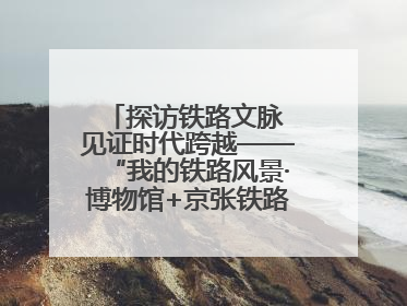 探访铁路文脉 见证时代跨越——“我的铁路风景·博物馆+京张铁路文化之旅”活动在京启动