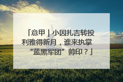 意甲｜小因扎吉转投利雅得新月，谁来执掌“蓝黑军团”帅印？