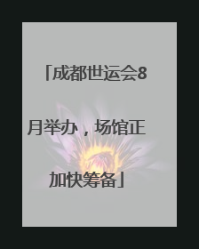 成都世运会8月举办，场馆正加快筹备