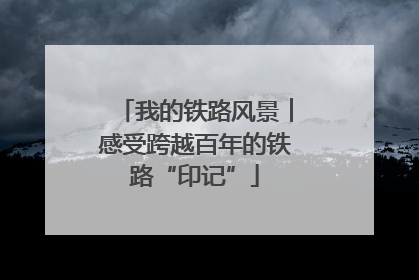 我的铁路风景︱感受跨越百年的铁路“印记”
