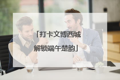 打卡文博西城 解锁端午楚韵