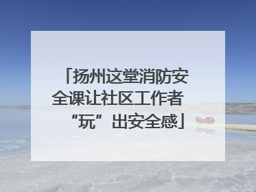 扬州这堂消防安全课让社区工作者“玩”出安全感