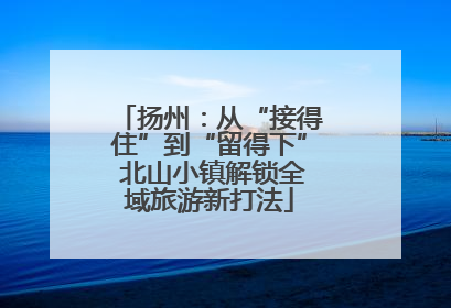 扬州：从“接得住”到“留得下” 北山小镇解锁全域旅游新打法