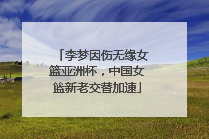 李梦因伤无缘女篮亚洲杯，中国女篮新老交替加速