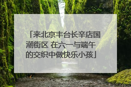 来北京丰台长辛店国潮街区 在六一与端午的交织中做快乐小孩