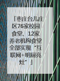 枣庄台儿庄区76家校园食堂、12家养老机构食堂全部实现“互联网+明厨亮灶”
