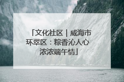 文化社区｜威海市环翠区：粽香沁人心 浓浓端午情