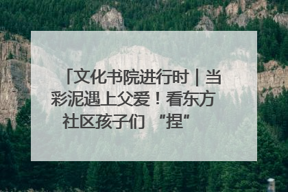 文化书院进行时｜当彩泥遇上父爱！看东方社区孩子们 “捏” 出心目中的爸爸