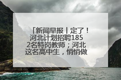 新闻早报丨定了！河北计划招聘1852名特岗教师；河北这名高中生，悄悄做了件超酷的事>>