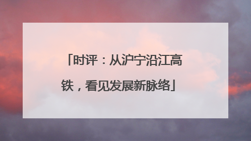 时评：从沪宁沿江高铁，看见发展新脉络