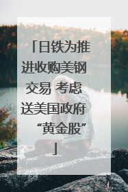 日铁为推进收购美钢交易 考虑送美国政府“黄金股”