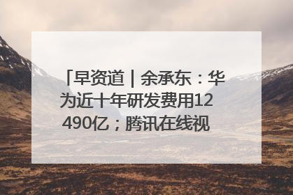 早资道｜余承东：华为近十年研发费用12490亿；腾讯在线视频重大组织调整