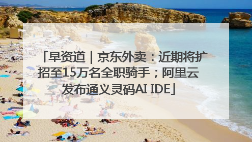 早资道｜京东外卖：近期将扩招至15万名全职骑手；阿里云发布通义灵码AI IDE