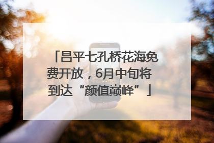 昌平七孔桥花海免费开放，6月中旬将到达“颜值巅峰”