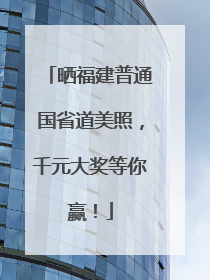 晒福建普通国省道美照，千元大奖等你赢！