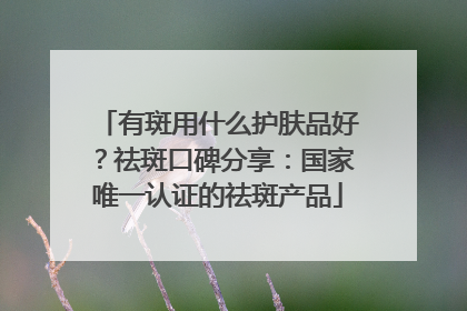 有斑用什么护肤品好？祛斑口碑分享：国家唯一认证的祛斑产品