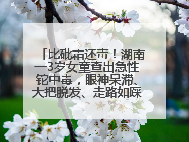 比砒霜还毒！湖南一3岁女童查出急性铊中毒，眼神呆滞、大把脱发、走路如踩棉花……