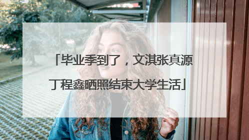 毕业季到了，文淇张真源丁程鑫晒照结束大学生活