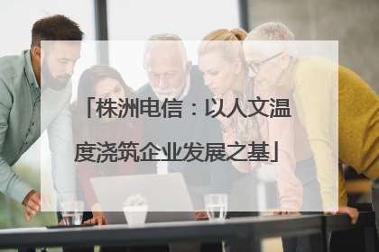 株洲电信：以人文温度浇筑企业发展之基