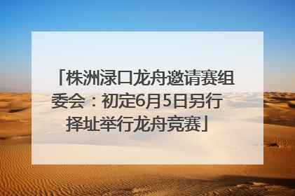 株洲渌口龙舟邀请赛组委会：初定6月5日另行择址举行龙舟竞赛