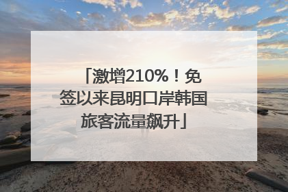 激增210%！免签以来昆明口岸韩国旅客流量飙升