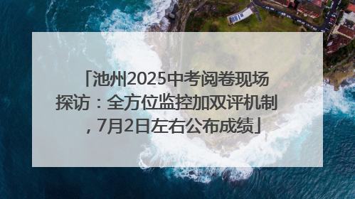 池州2025中考阅卷现场探访：全方位监控加双评机制，7月2日左右公布成绩