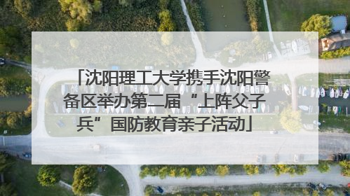 沈阳理工大学携手沈阳警备区举办第二届“上阵父子兵”国防教育亲子活动