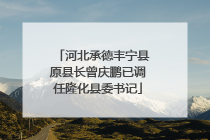 河北承德丰宁县原县长曾庆鹏已调任隆化县委书记