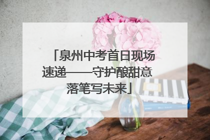 泉州中考首日现场速递——守护酿甜意 落笔写未来
