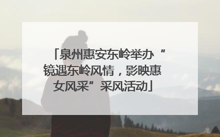 泉州惠安东岭举办“镜遇东岭风情，影映惠女风采”采风活动