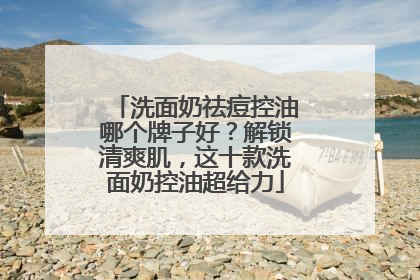 洗面奶祛痘控油哪个牌子好？解锁清爽肌，这十款洗面奶控油超给力