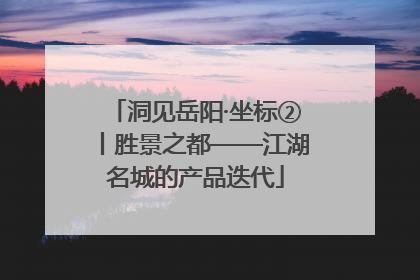 洞见岳阳·坐标②丨胜景之都——江湖名城的产品迭代