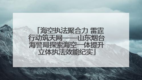 海空执法聚合力 雷霆行动筑天网——山东烟台海警局探索海空一体提升立体执法效能纪实