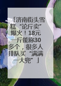 济南街头雪糕“论斤卖”爆火！18元一斤能称30多个，很多人排队买“满满一大兜”
