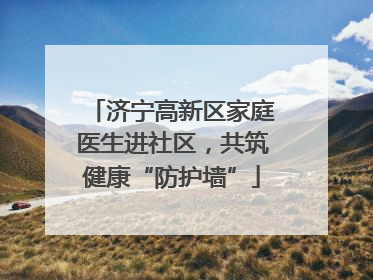济宁高新区家庭医生进社区，共筑健康“防护墙”