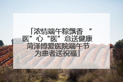 浓情端午粽飘香 “医”心“医”意送健康 菏泽博爱医院端午节为患者送祝福