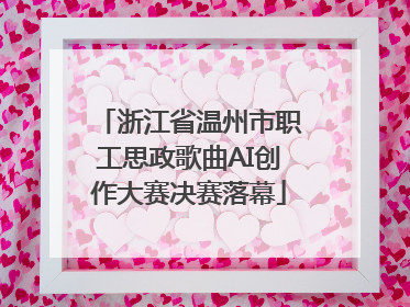 浙江省温州市职工思政歌曲AI创作大赛决赛落幕