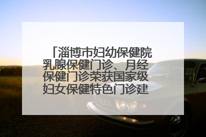淄博市妇幼保健院乳腺保健门诊、月经保健门诊荣获国家级妇女保健特色门诊建设单位荣誉称号