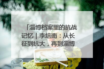 淄博档案里的抗战记忆｜李培南：从长征到抗大，再到淄博的革命足迹