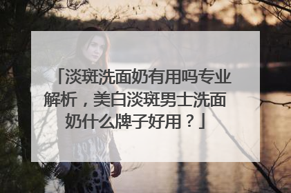淡斑洗面奶有用吗专业解析，美白淡斑男士洗面奶什么牌子好用？