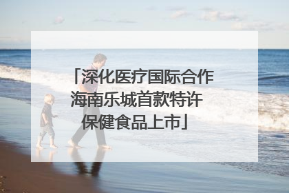 深化医疗国际合作 海南乐城首款特许保健食品上市