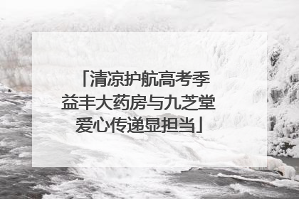 清凉护航高考季 益丰大药房与九芝堂爱心传递显担当