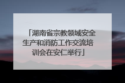 湖南省宗教领域安全生产和消防工作交流培训会在安仁举行